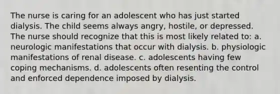 The nurse is caring for an adolescent who has just started dialysis. The child seems always angry, hostile, or depressed. The nurse should recognize that this is most likely related to: a. neurologic manifestations that occur with dialysis. b. physiologic manifestations of renal disease. c. adolescents having few coping mechanisms. d. adolescents often resenting the control and enforced dependence imposed by dialysis.