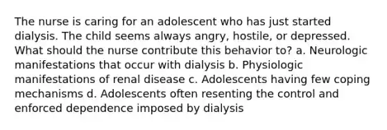 The nurse is caring for an adolescent who has just started dialysis. The child seems always angry, hostile, or depressed. What should the nurse contribute this behavior to? a. Neurologic manifestations that occur with dialysis b. Physiologic manifestations of renal disease c. Adolescents having few coping mechanisms d. Adolescents often resenting the control and enforced dependence imposed by dialysis