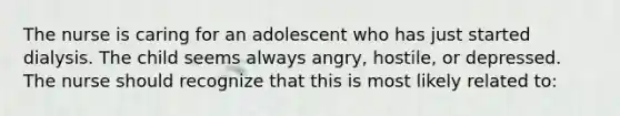 The nurse is caring for an adolescent who has just started dialysis. The child seems always angry, hostile, or depressed. The nurse should recognize that this is most likely related to: