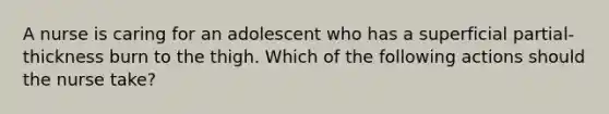 A nurse is caring for an adolescent who has a superficial partial-thickness burn to the thigh. Which of the following actions should the nurse take?