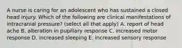 A nurse is caring for an adolescent who has sustained a closed head injury. Which of the following are clinical manifestations of intracranial pressure? (select all that apply) A. report of head ache B. alteration in pupillary response C. increased motor response D. increased sleeping E. increased sensory response