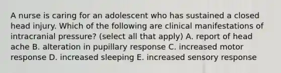 A nurse is caring for an adolescent who has sustained a closed head injury. Which of the following are clinical manifestations of intracranial pressure? (select all that apply) A. report of head ache B. alteration in pupillary response C. increased motor response D. increased sleeping E. increased sensory response