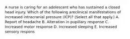 A nurse is caring for an adolescent who has sustained a closed head injury. Which of the following areclinical manifestations of increased intracranial pressure (ICP)? (Select all that apply.) A. Report of headache B. Alteration in pupillary response C. Increased motor response D. Increased sleeping E. Increased sensory respons