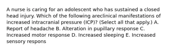 A nurse is caring for an adolescent who has sustained a closed head injury. Which of the following areclinical manifestations of increased intracranial pressure (ICP)? (Select all that apply.) A. Report of headache B. Alteration in pupillary response C. Increased motor response D. Increased sleeping E. Increased sensory respons