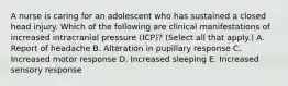 A nurse is caring for an adolescent who has sustained a closed head injury. Which of the following are clinical manifestations of increased intracranial pressure (ICP)? (Select all that apply.) A. Report of headache B. Alteration in pupillary response C. Increased motor response D. Increased sleeping E. Increased sensory response