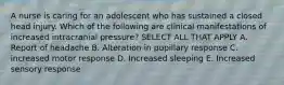 A nurse is caring for an adolescent who has sustained a closed head injury. Which of the following are clinical manifestations of increased intracranial pressure? SELECT ALL THAT APPLY A. Report of headache B. Alteration in pupillary response C. increased motor response D. Increased sleeping E. Increased sensory response