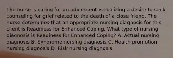 The nurse is caring for an adolescent verbalizing a desire to seek counseling for grief related to the death of a close friend. The nurse determines that an appropriate nursing diagnosis for this client is Readiness for Enhanced Coping. What type of nursing diagnosis is Readiness for Enhanced Coping? A. Actual nursing diagnosis B. Syndrome nursing diagnosis C. Health promotion nursing diagnosis D. Risk nursing diagnosis