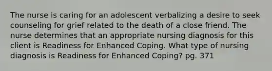 The nurse is caring for an adolescent verbalizing a desire to seek counseling for grief related to the death of a close friend. The nurse determines that an appropriate nursing diagnosis for this client is Readiness for Enhanced Coping. What type of nursing diagnosis is Readiness for Enhanced Coping? pg. 371