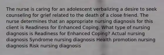 The nurse is caring for an adolescent verbalizing a desire to seek counseling for grief related to the death of a close friend. The nurse determines that an appropriate nursing diagnosis for this client is Readiness for Enhanced Coping. What type of nursing diagnosis is Readiness for Enhanced Coping? Actual nursing diagnosis Syndrome nursing diagnosis Health promotion nursing diagnosis Risk nursing diagnosis