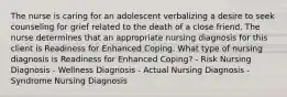 The nurse is caring for an adolescent verbalizing a desire to seek counseling for grief related to the death of a close friend. The nurse determines that an appropriate nursing diagnosis for this client is Readiness for Enhanced Coping. What type of nursing diagnosis is Readiness for Enhanced Coping? - Risk Nursing Diagnosis - Wellness Diagnosis - Actual Nursing Diagnosis - Syndrome Nursing Diagnosis