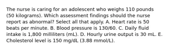 The nurse is caring for an adolescent who weighs 110 pounds (50 kilograms). Which assessment findings should the nurse report as abnormal? Select all that apply. A. Heart rate is 50 beats per minute. B. Blood pressure is 130/60. C. Daily fluid intake is 1,800 milliliters (mL). D. Hourly urine output is 30 mL. E. Cholesterol level is 150 mg/dL (3.88 mmol/L).