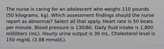 The nurse is caring for an adolescent who weighs 110 pounds (50 kilograms, kg). Which assessment findings should the nurse report as abnormal? Select all that apply. Heart rate is 50 beats per minute. Blood pressure is 130/60. Daily fluid intake is 1,800 milliliters (mL). Hourly urine output is 30 mL. Cholesterol level is 150 mg/dL (3.88 mmol/L).