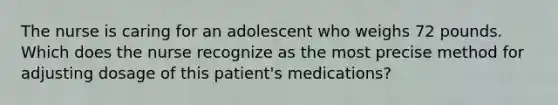 The nurse is caring for an adolescent who weighs 72 pounds. Which does the nurse recognize as the most precise method for adjusting dosage of this patient's medications?