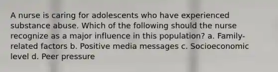 A nurse is caring for adolescents who have experienced substance abuse. Which of the following should the nurse recognize as a major influence in this population? a. Family-related factors b. Positive media messages c. Socioeconomic level d. Peer pressure