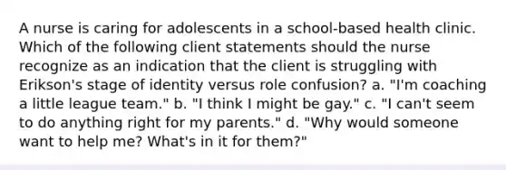 A nurse is caring for adolescents in a school-based health clinic. Which of the following client statements should the nurse recognize as an indication that the client is struggling with Erikson's stage of identity versus role confusion? a. "I'm coaching a little league team." b. "I think I might be gay." c. "I can't seem to do anything right for my parents." d. "Why would someone want to help me? What's in it for them?"