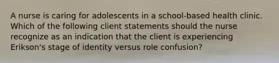 A nurse is caring for adolescents in a school-based health clinic. Which of the following client statements should the nurse recognize as an indication that the client is experiencing Erikson's stage of identity versus role confusion?