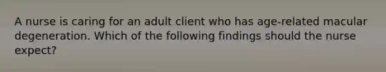 A nurse is caring for an adult client who has age-related macular degeneration. Which of the following findings should the nurse expect?