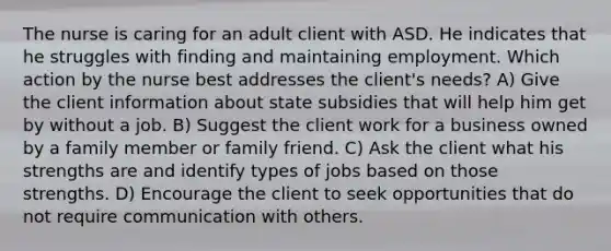 The nurse is caring for an adult client with ASD. He indicates that he struggles with finding and maintaining employment. Which action by the nurse best addresses the client's needs? A) Give the client information about state subsidies that will help him get by without a job. B) Suggest the client work for a business owned by a family member or family friend. C) Ask the client what his strengths are and identify types of jobs based on those strengths. D) Encourage the client to seek opportunities that do not require communication with others.