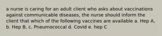 a nurse is caring for an adult client who asks about vaccinations against communicable diseases, the nurse should inform the client that which of the following vaccines are available a. Hep A, b. Hep B, c. Pneumococcal d. Covid e. hep C