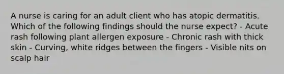 A nurse is caring for an adult client who has atopic dermatitis. Which of the following findings should the nurse expect? - Acute rash following plant allergen exposure - Chronic rash with thick skin - Curving, white ridges between the fingers - Visible nits on scalp hair