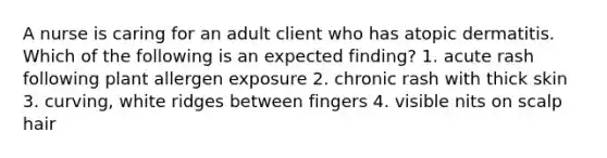 A nurse is caring for an adult client who has atopic dermatitis. Which of the following is an expected finding? 1. acute rash following plant allergen exposure 2. chronic rash with thick skin 3. curving, white ridges between fingers 4. visible nits on scalp hair