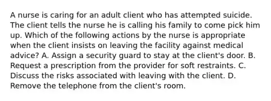 A nurse is caring for an adult client who has attempted suicide. The client tells the nurse he is calling his family to come pick him up. Which of the following actions by the nurse is appropriate when the client insists on leaving the facility against medical advice? A. Assign a security guard to stay at the client's door. B. Request a prescription from the provider for soft restraints. C. Discuss the risks associated with leaving with the client. D. Remove the telephone from the client's room.