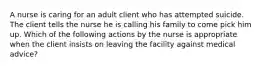 A nurse is caring for an adult client who has attempted suicide. The client tells the nurse he is calling his family to come pick him up. Which of the following actions by the nurse is appropriate when the client insists on leaving the facility against medical advice?