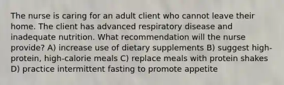 The nurse is caring for an adult client who cannot leave their home. The client has advanced respiratory disease and inadequate nutrition. What recommendation will the nurse provide? A) increase use of dietary supplements B) suggest high-protein, high-calorie meals C) replace meals with protein shakes D) practice intermittent fasting to promote appetite