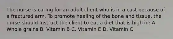 The nurse is caring for an adult client who is in a cast because of a fractured arm. To promote healing of the bone and tissue, the nurse should instruct the client to eat a diet that is high in: A. Whole grains B. Vitamin B C. Vitamin E D. Vitamin C