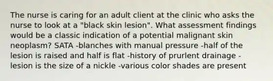 The nurse is caring for an adult client at the clinic who asks the nurse to look at a "black skin lesion". What assessment findings would be a classic indication of a potential malignant skin neoplasm? SATA -blanches with manual pressure -half of the lesion is raised and half is flat -history of prurlent drainage -lesion is the size of a nickle -various color shades are present