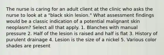 The nurse is caring for an adult client at the clinic who asks the nurse to look at a "black skin lesion." What assessment findings would be a classic indication of a potential malignant skin neoplasm? Select all that apply. 1. Blanches with manual pressure 2. Half of the lesion is raised and half is flat 3. History of purulent drainage 4. Lesion is the size of a nickel 5. Various color shades are present