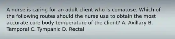 A nurse is caring for an adult client who is comatose. Which of the following routes should the nurse use to obtain the most accurate core body temperature of the client? A. Axillary B. Temporal C. Tympanic D. Rectal