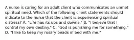 A nurse is caring for an adult client who communicates an unmet spiritual need. Which of the following client statements should indicate to the nurse that the client is experiencing spiritual distress? A. "Life has its ups and downs." B. "I believe that I control my own destiny." C. "God is punishing me for something." D. "I like to keep my rosary beads in bed with me."