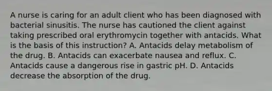 A nurse is caring for an adult client who has been diagnosed with bacterial sinusitis. The nurse has cautioned the client against taking prescribed oral erythromycin together with antacids. What is the basis of this instruction? A. Antacids delay metabolism of the drug. B. Antacids can exacerbate nausea and reflux. C. Antacids cause a dangerous rise in gastric pH. D. Antacids decrease the absorption of the drug.