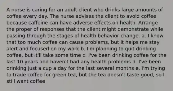 A nurse is caring for an adult client who drinks large amounts of coffee every day. The nurse advises the client to avoid coffee because caffeine can have adverse effects on health. Arrange the proper of responses that the client might demonstrate while passing through the stages of health behavior change. a. I know that too much coffee can cause problems, but it helps me stay alert and focused on my work b. I'm planning to quit drinking coffee, but it'll take some time c. I've been drinking coffee for the last 10 years and haven't had any health problems d. I've been drinking just a cup a day for the last several months e. I'm trying to trade coffee for green tea, but the tea doesn't taste good, so I still want coffee