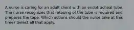 A nurse is caring for an adult client with an endotracheal tube. The nurse recognizes that retaping of the tube is required and prepares the tape. Which actions should the nurse take at this time? Select all that apply.
