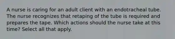 A nurse is caring for an adult client with an endotracheal tube. The nurse recognizes that retaping of the tube is required and prepares the tape. Which actions should the nurse take at this time? Select all that apply.