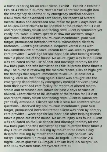 A nurse is caring for an adult client. Exhibit 1 Exhibit 2 Exhibit 3 Exhibit 4 Exhibit 5 Nurses' Notes 0730: Client was brought into the emergency department by emergency medical services (EMS) from their extended care facility for reports of altered mental status and decreased oral intake for past 2 days because of nausea.Client claims to be unaware of the reason for ED visit and reports blurry vision and feeling tired.Client is somnolent yet easily arousable. Client's speech is slow but answers simple questions. Observed dry oral mucous membranes, poor skin turgor, pronounced intention tremor.0750:Assisted client to bathroom. Client's gait unstable. Required verbal cues with task.0800:Review of medical recordClient was seen by primary care provider 1 week ago for low back pain after helping friends move a piano out of the house. No acute injury was found. Client was educated on the use of heat and massage therapy for the low back pain and was instructed to take ibuprofen three times a day. The nurse is reviewing the medical record. Click to highlight the findings that require immediate follow-up. To deselect a finding, click on the finding again. Client was brought into the emergency department by emergency medical services (EMS) from their extended care facility for reports of altered mental status and decreased oral intake for past 2 days because of nausea. Client claims to be unaware of the reason for ED visit and reports blurry vision and feeling tired. Client is somnolent yet easily arousable. Client's speech is slow but answers simple questions. Observed dry oral mucous membranes, poor skin turgor, pronounced intention tremor. Client was seen by primary care provider 1 week ago for low back pain after helping friends move a piano out of the house. No acute injury was found. Client was educated on the use of heat and massage therapy for the low back pain and was instructed to take ibuprofen three times a day. Lithium carbonate 300 mg by mouth three times a day Ibuprofen 600 mg by mouth three times a day Sodium 145 mEq/L, Potassium 3.5 mEq/L BUN 48 mg/dL, Creatinine 2.4 mg/dL Serum glucose 118 mg/dL Lithium level 2.5 mEq/dL 12-lead ECG revealed sinus bradycardia rate 52