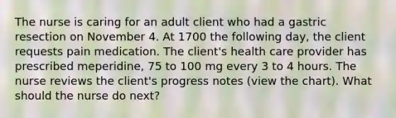 The nurse is caring for an adult client who had a gastric resection on November 4. At 1700 the following day, the client requests pain medication. The client's health care provider has prescribed meperidine, 75 to 100 mg every 3 to 4 hours. The nurse reviews the client's progress notes (view the chart). What should the nurse do next?