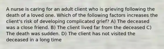 A nurse is caring for an adult client who is grieving following the death of a loved one. Which of the following factors increases the client's risk of developing complicated grief? A) The deceased was a close friend. B) The client lived far from the deceased C) The death was sudden. D) The client has not visited the deceased in a long time