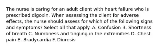 The nurse is caring for an adult client with heart failure who is prescribed digoxin. When assessing the client for adverse effects, the nurse should assess for which of the following signs and symptoms? Select all that apply. A. Confusion B. Shortness of breath C. Numbness and tingling in the extremities D. Chest pain E. Bradycardia F. Diuresis