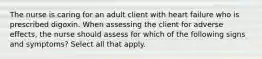 The nurse is caring for an adult client with heart failure who is prescribed digoxin. When assessing the client for adverse effects, the nurse should assess for which of the following signs and symptoms? Select all that apply.