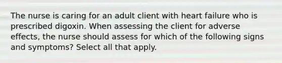 The nurse is caring for an adult client with heart failure who is prescribed digoxin. When assessing the client for adverse effects, the nurse should assess for which of the following signs and symptoms? Select all that apply.