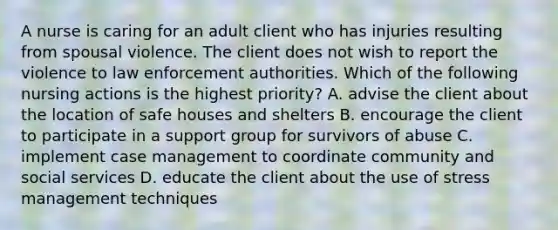 A nurse is caring for an adult client who has injuries resulting from spousal violence. The client does not wish to report the violence to law enforcement authorities. Which of the following nursing actions is the highest priority? A. advise the client about the location of safe houses and shelters B. encourage the client to participate in a support group for survivors of abuse C. implement case management to coordinate community and social services D. educate the client about the use of stress management techniques