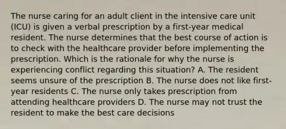 The nurse caring for an adult client in the intensive care unit (ICU) is given a verbal prescription by a first-year medical resident. The nurse determines that the best course of action is to check with the healthcare provider before implementing the prescription. Which is the rationale for why the nurse is experiencing conflict regarding this situation? A. The resident seems unsure of the prescription B. The nurse does not like first-year residents C. The nurse only takes prescription from attending healthcare providers D. The nurse may not trust the resident to make the best care decisions