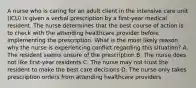 A nurse who is caring for an adult client in the intensive care unit (ICU) is given a verbal prescription by a first-year medical resident. The nurse determines that the best course of action is to check with the attending healthcare provider before implementing the prescription. What is the most likely reason why the nurse is experiencing conflict regarding this situation? A. The resident seems unsure of the prescription B. The nurse does not like first-year residents C. The nurse may not trust the resident to make the best care decisions D. The nurse only takes prescription orders from attending healthcare providers