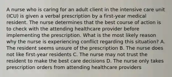 A nurse who is caring for an adult client in the intensive care unit (ICU) is given a verbal prescription by a first-year medical resident. The nurse determines that the best course of action is to check with the attending healthcare provider before implementing the prescription. What is the most likely reason why the nurse is experiencing conflict regarding this situation? A. The resident seems unsure of the prescription B. The nurse does not like first-year residents C. The nurse may not trust the resident to make the best care decisions D. The nurse only takes prescription orders from attending healthcare providers