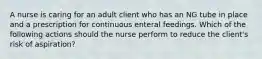 A nurse is caring for an adult client who has an NG tube in place and a prescription for continuous enteral feedings. Which of the following actions should the nurse perform to reduce the client's risk of aspiration?