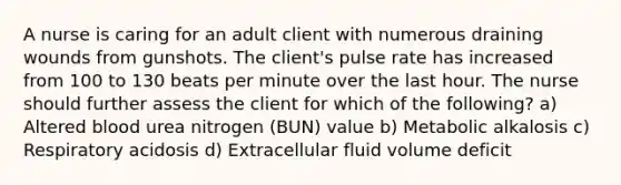 A nurse is caring for an adult client with numerous draining wounds from gunshots. The client's pulse rate has increased from 100 to 130 beats per minute over the last hour. The nurse should further assess the client for which of the following? a) Altered blood urea nitrogen (BUN) value b) Metabolic alkalosis c) Respiratory acidosis d) Extracellular fluid volume deficit