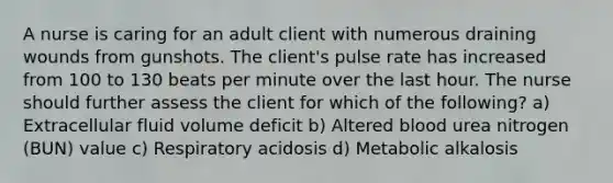 A nurse is caring for an adult client with numerous draining wounds from gunshots. The client's pulse rate has increased from 100 to 130 beats per minute over the last hour. The nurse should further assess the client for which of the following? a) Extracellular fluid volume deficit b) Altered blood urea nitrogen (BUN) value c) Respiratory acidosis d) Metabolic alkalosis